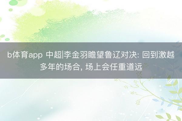 b体育app 中超|李金羽瞻望鲁辽对决: 回到激越多年的场合， 场上会任重道远