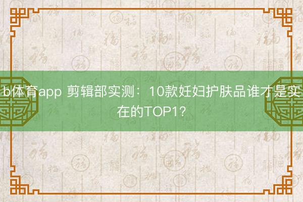 b体育app 剪辑部实测：10款妊妇护肤品谁才是实在的TOP1？