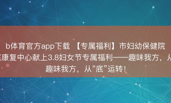 b体育官方app下载 【专属福利】市妇幼保健院产后和盆底康复中心献上3.8妇女节专属福利——趣味我方，从“底”运转！