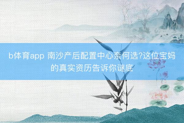 b体育app 南沙产后配置中心奈何选?这位宝妈的真实资历告诉你谜底