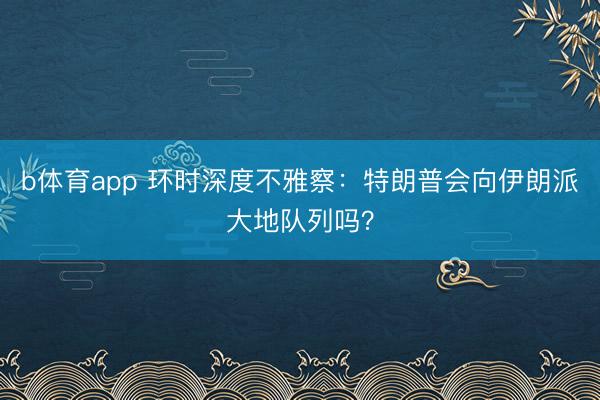 b体育app 环时深度不雅察：特朗普会向伊朗派大地队列吗？