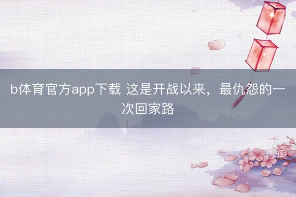 b体育官方app下载 这是开战以来，最仇怨的一次回家路