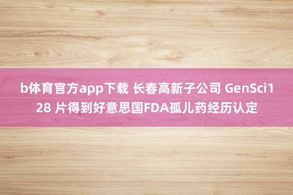 b体育官方app下载 长春高新子公司 GenSci128 片得到好意思国FDA孤儿药经历认定