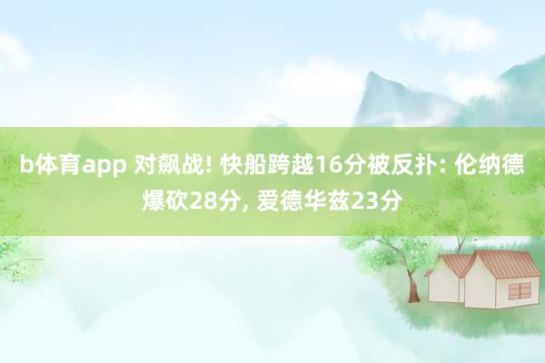b体育app 对飙战! 快船跨越16分被反扑: 伦纳德爆砍28分， 爱德华兹23分