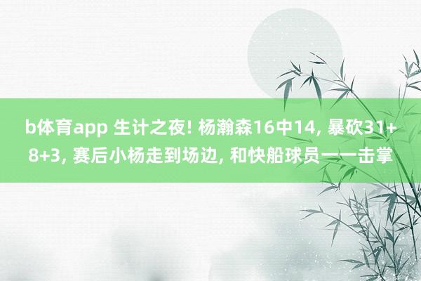 b体育app 生计之夜! 杨瀚森16中14, 暴砍31+8+3, 赛后小杨走到场边, 和快船球员一一击掌