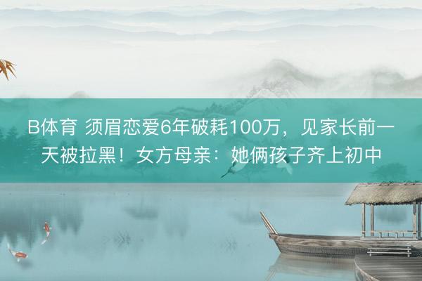 B体育 须眉恋爱6年破耗100万，见家长前一天被拉黑！女方母亲：她俩孩子齐上初中