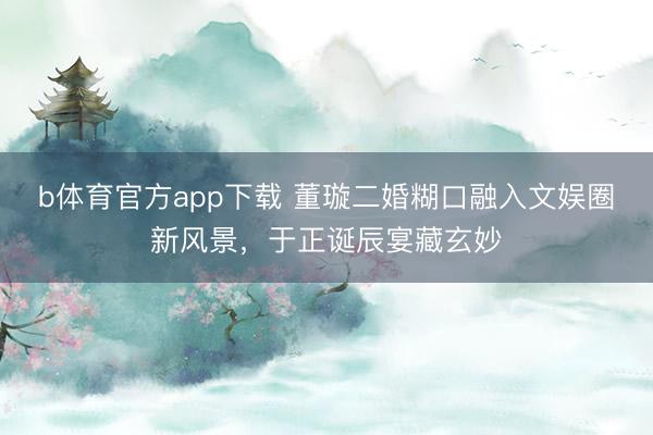 b体育官方app下载 董璇二婚糊口融入文娱圈新风景，于正诞辰宴藏玄妙