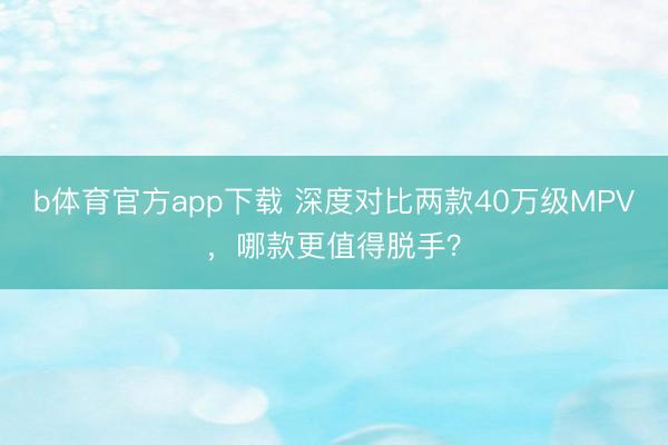 b体育官方app下载 深度对比两款40万级MPV，哪款更值得脱手？