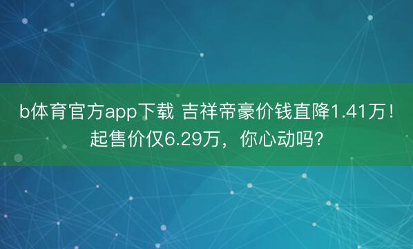b体育官方app下载 吉祥帝豪价钱直降1.41万！起售价仅6.29万，你心动吗？