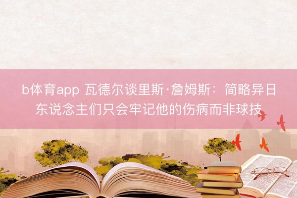 b体育app 瓦德尔谈里斯·詹姆斯：简略异日东说念主们只会牢记他的伤病而非球技