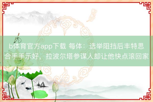 b体育官方app下载 每体：选举阻挡后丰特思合手手示好，拉波尔塔参谋人却让他快点滚回家