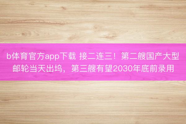 b体育官方app下载 接二连三！第二艘国产大型邮轮当天出坞，第三艘有望2030年底前录用
