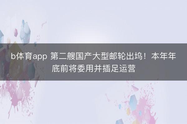b体育app 第二艘国产大型邮轮出坞！本年年底前将委用并插足运营