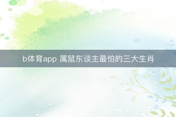 b体育app 属鼠东谈主最怕的三大生肖