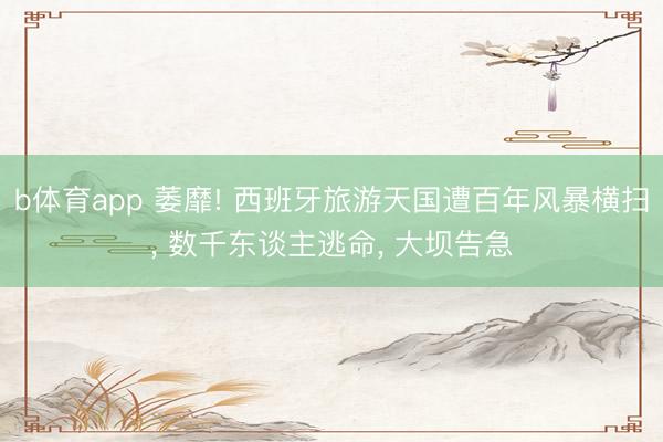 b体育app 萎靡! 西班牙旅游天国遭百年风暴横扫, 数千东谈主逃命, 大坝告急