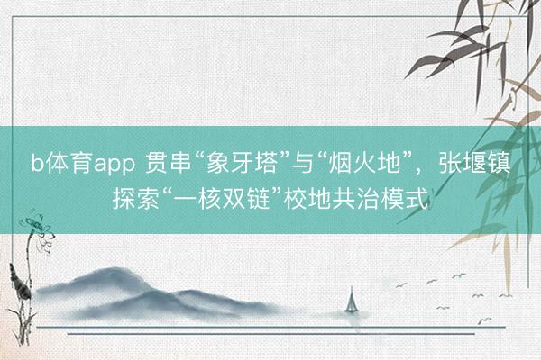 b体育app 贯串“象牙塔”与“烟火地”，张堰镇探索“一核双链”校地共治模式