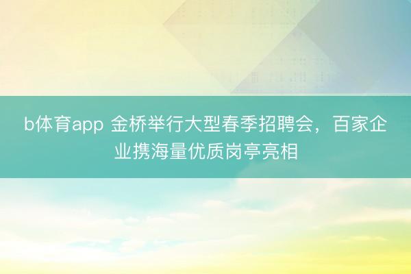b体育app 金桥举行大型春季招聘会，百家企业携海量优质岗亭亮相