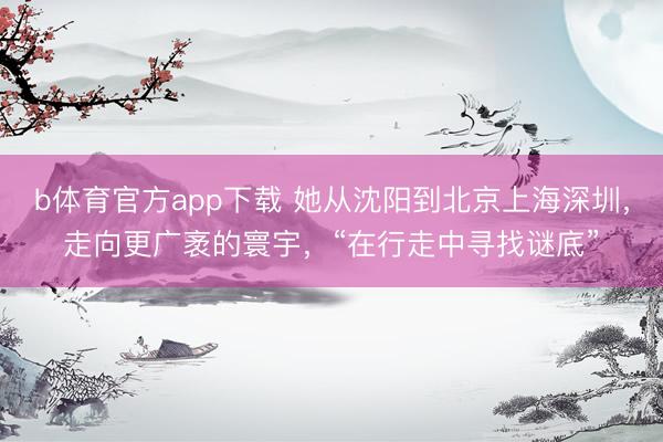 b体育官方app下载 她从沈阳到北京上海深圳，走向更广袤的寰宇，“在行走中寻找谜底”