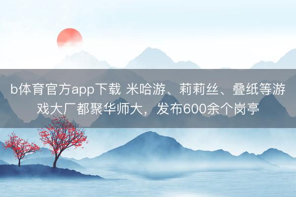 b体育官方app下载 米哈游、莉莉丝、叠纸等游戏大厂都聚华师大，发布600余个岗亭