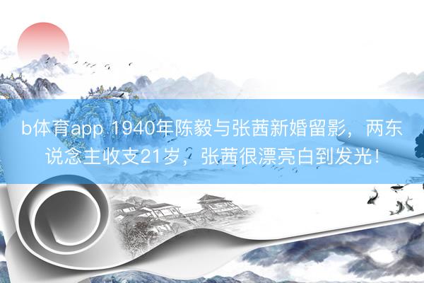 b体育app 1940年陈毅与张茜新婚留影，两东说念主收支21岁，张茜很漂亮白到发光！