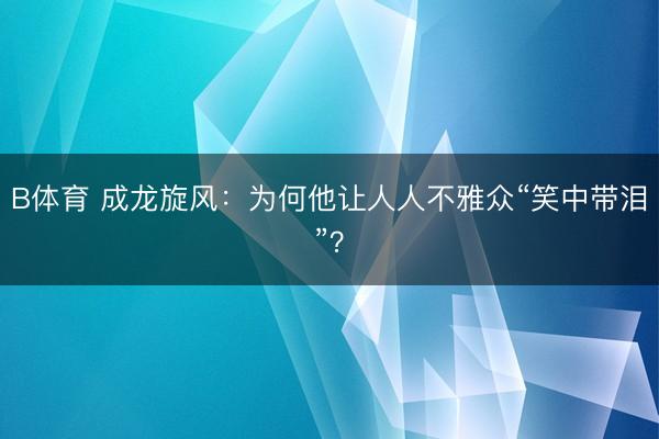 B体育 成龙旋风：为何他让人人不雅众“笑中带泪”？