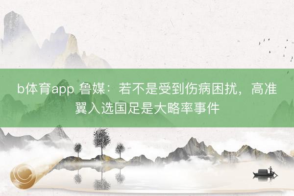 b体育app 鲁媒：若不是受到伤病困扰，高准翼入选国足是大略率事件