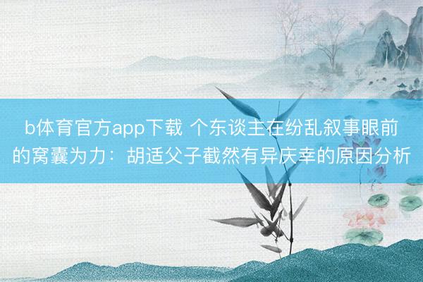 b体育官方app下载 个东谈主在纷乱叙事眼前的窝囊为力：胡适父子截然有异庆幸的原因分析