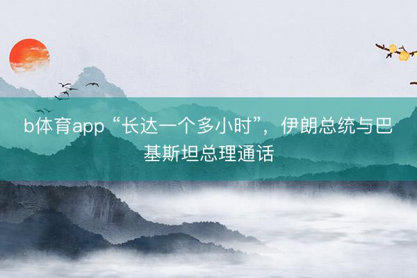 b体育app “长达一个多小时”，伊朗总统与巴基斯坦总理通话