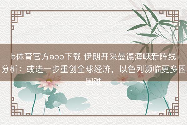 b体育官方app下载 伊朗开采曼德海峡新阵线，分析：或进一步重创全球经济，以色列濒临更多困难