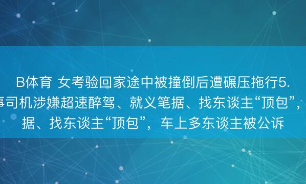B体育 女考验回家途中被撞倒后遭碾压拖行5.9公里后身一火，闹事司机涉嫌超速醉驾、就义笔据、找东谈主“顶包”，车上多东谈主被公诉