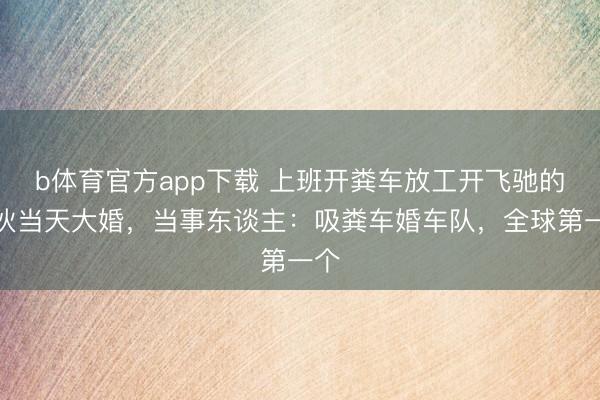 b体育官方app下载 上班开粪车放工开飞驰的小伙当天大婚，当事东谈主：吸粪车婚车队，全球第一个