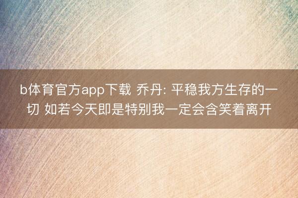 b体育官方app下载 乔丹: 平稳我方生存的一切 如若今天即是特别我一定会含笑着离开