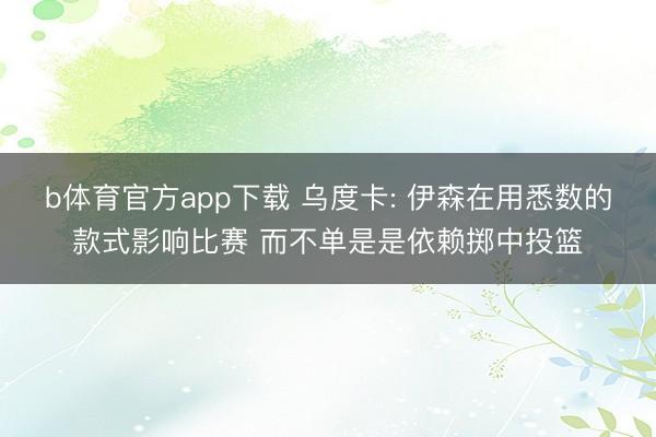 b体育官方app下载 乌度卡: 伊森在用悉数的款式影响比赛 而不单是是依赖掷中投篮