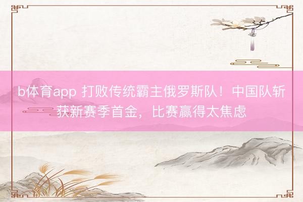 b体育app 打败传统霸主俄罗斯队！中国队斩获新赛季首金，比赛赢得太焦虑