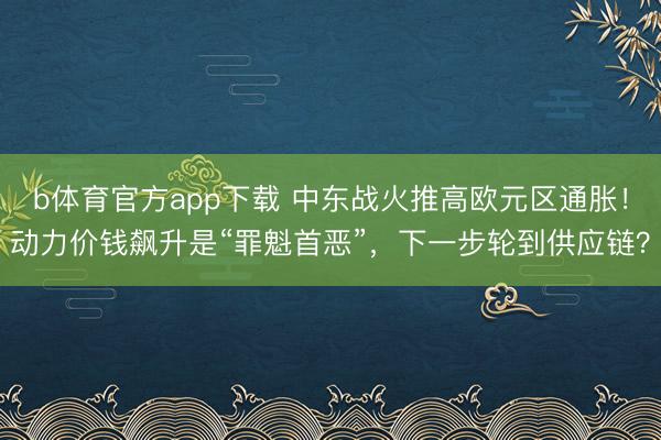 b体育官方app下载 中东战火推高欧元区通胀！动力价钱飙升是“罪魁首恶”，下一步轮到供应链？
