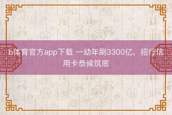 b体育官方app下载 一幼年刷3300亿，招行信用卡恭候筑底