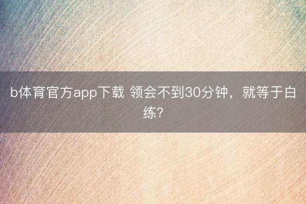 b体育官方app下载 领会不到30分钟，就等于白练？