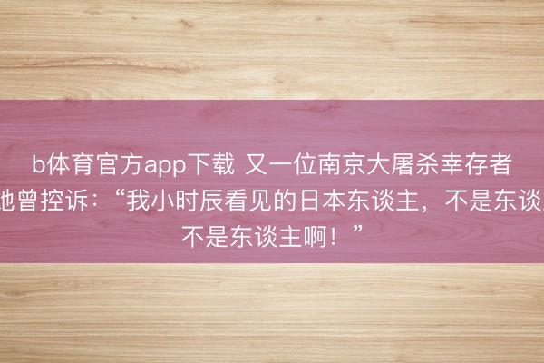 b体育官方app下载 又一位南京大屠杀幸存者死字，她曾控诉：“我小时辰看见的日本东谈主，不是东谈主啊！”