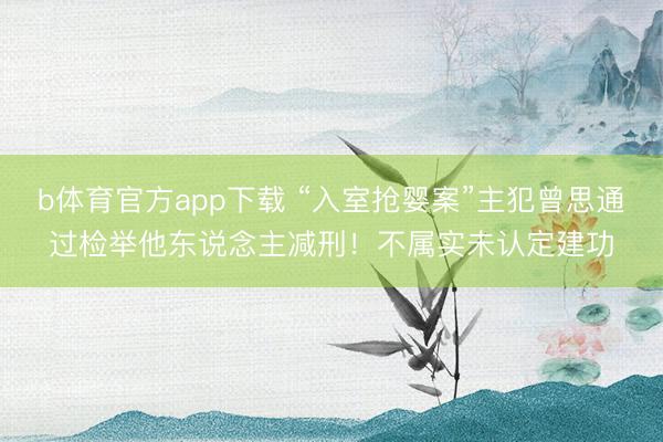 b体育官方app下载 “入室抢婴案”主犯曾思通过检举他东说念主减刑!不属实未认定建功