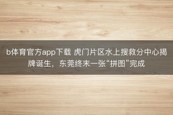b体育官方app下载 虎门片区水上搜救分中心揭牌诞生，东莞终末一张“拼图”完成