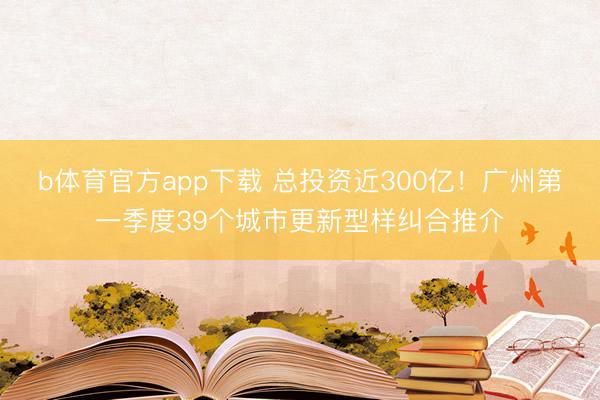 b体育官方app下载 总投资近300亿！广州第一季度39个城市更新型样纠合推介