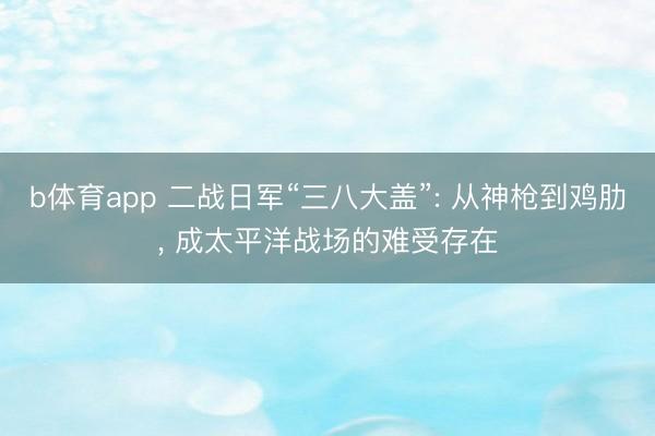 b体育app 二战日军“三八大盖”: 从神枪到鸡肋， 成太平洋战场的难受存在