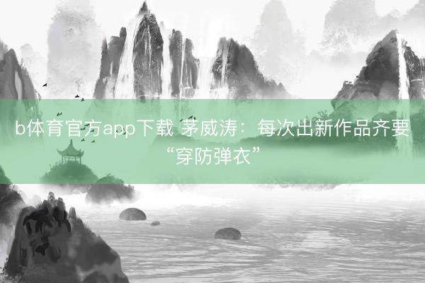 b体育官方app下载 茅威涛：每次出新作品齐要“穿防弹衣”