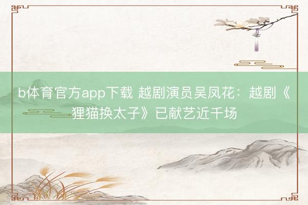 b体育官方app下载 越剧演员吴凤花：越剧《狸猫换太子》已献艺近千场