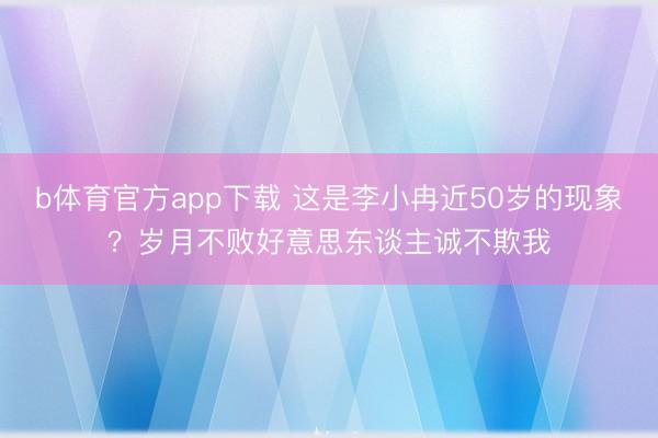 b体育官方app下载 这是李小冉近50岁的现象？岁月不败好意思东谈主诚不欺我