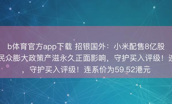 b体育官方app下载 招银国外:小米配售8亿股召募425亿港元对民众膨大政策产滋永久正面影响,守护买入评级!连系价为59.52港元