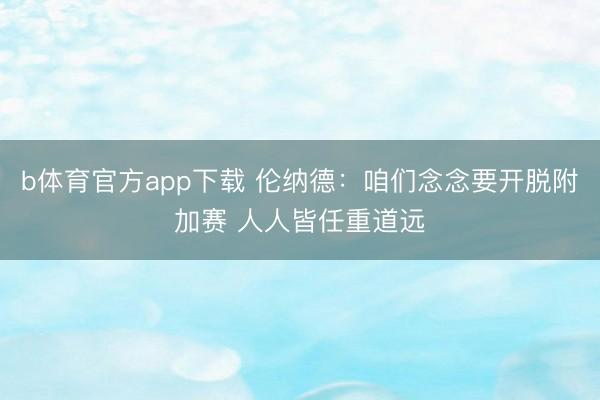 b体育官方app下载 伦纳德：咱们念念要开脱附加赛 人人皆任重道远