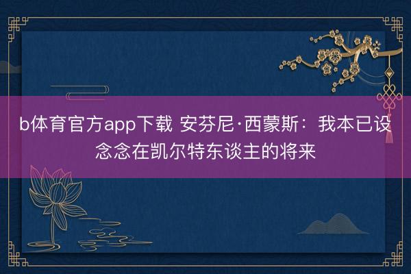 b体育官方app下载 安芬尼·西蒙斯：我本已设念念在凯尔特东谈主的将来