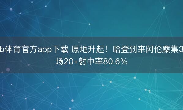 b体育官方app下载 原地升起！哈登到来阿伦麇集3场20+射中率80.6%