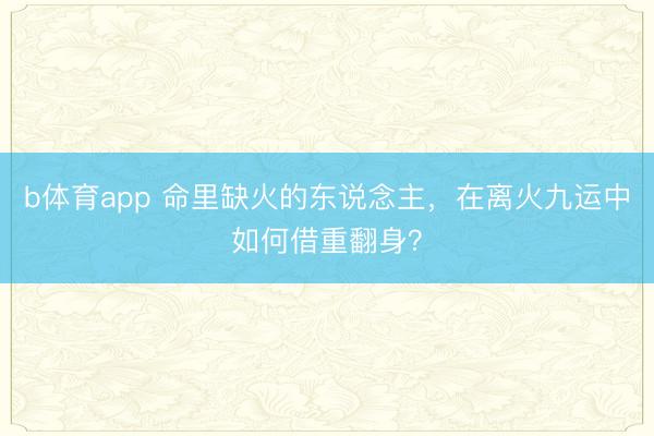 b体育app 命里缺火的东说念主，在离火九运中如何借重翻身？